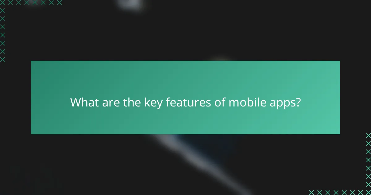 What are the key features of mobile apps?